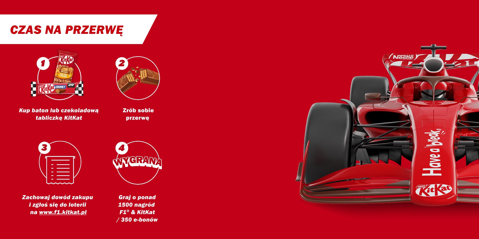 Czas na przerwę; 1. Kup baton lub czekoladową tabliczkę KitKat; 2. Zrób sobie przerwę; 3. Zachowaj dowód zakupu i zgłoś się do loterii na www.f1.kitkat.pl; 4. Graj o ponad 1500 nagród F1&KitKat